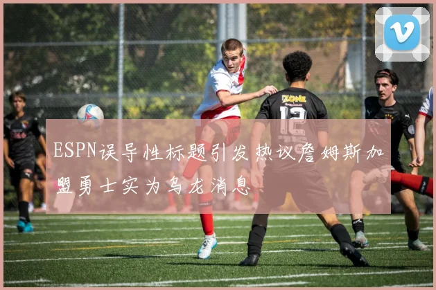 ESPN误导性标题引发热议詹姆斯加盟勇士实为乌龙消息