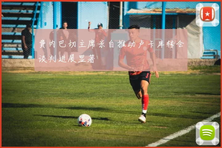 费内巴切主席亲自推动卢卡库转会谈判进展显著