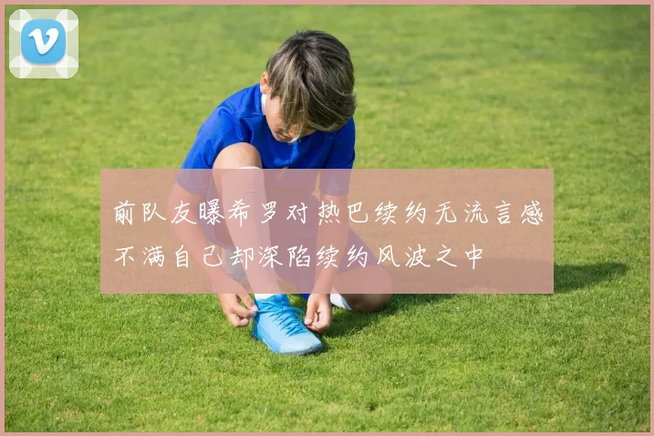 前队友曝希罗对热巴续约无流言感不满自己却深陷续约风波之中